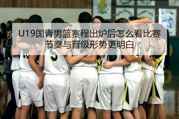 U19国青男篮赛程出炉后怎么看比赛节奏与晋级形势更明白